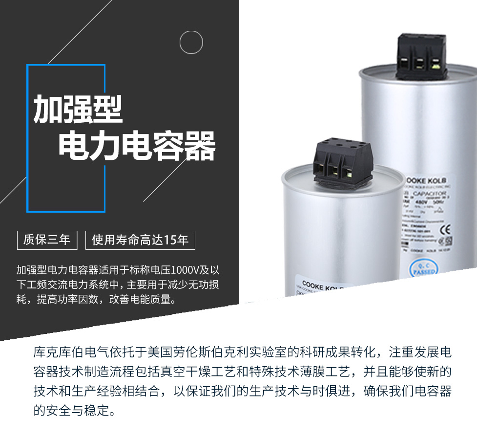 加強(qiáng)型電力電容器適用于標(biāo)稱電壓1000V及以下工頻交流電力系統(tǒng)中，主要用于減少無功損耗，提高功率因數(shù)，改善電網(wǎng)質(zhì)量。產(chǎn)品是在百級(jí)凈化、真空操作環(huán)境下制造，采用銀鋅鋁聚丙烯金屬化膜，使用美國勞倫斯伯克利實(shí)驗(yàn)室的科研成果，嚴(yán)格按照IEC60831-2014及GB/T12747-2017進(jìn)行生產(chǎn)，確保電力電容器安全穩(wěn)定，正常使用壽命可達(dá)15年以上