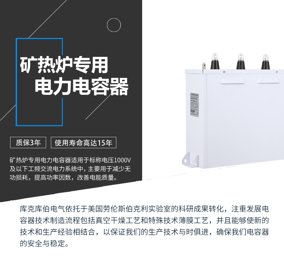 礦熱爐專用電力電容器適用于標(biāo)稱電壓1000V及以下工頻交流電力系統(tǒng)中，主要用于減少無功損耗，提高功率因數(shù)，改善電網(wǎng)質(zhì)量。產(chǎn)品是在百級(jí)凈化、真空操作環(huán)境下制造，采用銀鋅鋁聚丙烯金屬化膜，使用美國勞倫斯伯克利實(shí)驗(yàn)室的科研成果，嚴(yán)格按照IEC60831-2014及GB/T12747-2017進(jìn)行生產(chǎn)，確保電力電容器安全穩(wěn)定，正常使用壽命可達(dá)15年以上