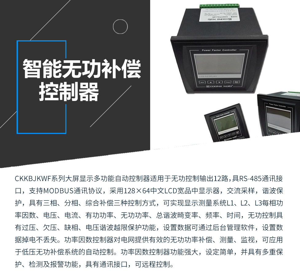 CKKBcJKWF系列大屏顯示多功能自動控制器適用于無功控制輸出12路，具RS-485通訊接口，支持MODBUS通訊協(xié)議，采用128×64中文LCD寬品中顯示器，交流采樣，諧波保護，具有三相、分相、綜合補償三種控制方式，可實現(xiàn)顯示測量系統(tǒng)L1、L2、L3每相功率因數(shù)、電壓、電流、有功功率、無功功率、總諧波畸變率、頻率、時間，無功控制具有過壓、欠壓、缺相、電壓諧波越限保護功能，設(shè)置數(shù)據(jù)可通過后臺管理軟件，設(shè)置數(shù)據(jù)掉電不丟失。功率因數(shù)控制器對電網(wǎng)提供有效的無功功率補償、測量、監(jiān)視，可應(yīng)用于低壓無功補償系統(tǒng)的自動控制。功率因數(shù)控制器功能強大，設(shè)定簡單，并具有多重保護、檢測及報警功能，具有通訊接口，可遠程控制。